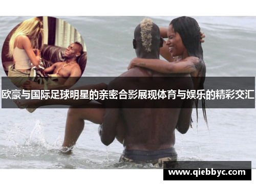 欧豪与国际足球明星的亲密合影展现体育与娱乐的精彩交汇
